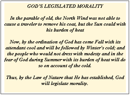 Text Box: GODS LEGISLATED MORALITY

In the parable of old, the North Wind was not able to cause a traveler to remove his coat, but the Sun could with his burden of heat

Now, by the ordination of God has come Fall with its attendant cool and will be followed by Winters cold; and the people who would not dress with modesty and in the fear of God during Summer with its burden of heat will do so on account of the cold. 

Thus, by the Law of Nature that He has established, God will legislate morality.
 
